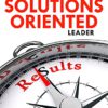 The Solutions Oriented Leader: Your Comprehensive Guide to Achieve World-Class Results