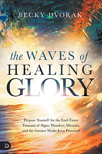 The Waves of Healing Glory: Prepare Yourself for the End-Times Tsunami of Signs, Wonders, Miracles, and the Greater Works Jesus Promised